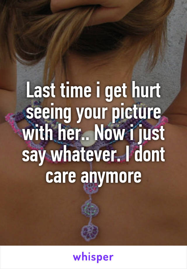 Last time i get hurt seeing your picture with her.. Now i just say whatever. I dont care anymore