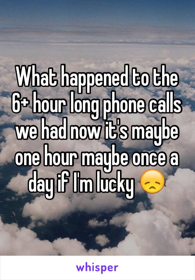 What happened to the 6+ hour long phone calls we had now it's maybe one hour maybe once a day if I'm lucky 😞
