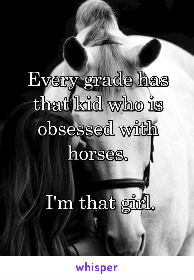 Every grade has that kid who is obsessed with horses.

 I'm that girl.