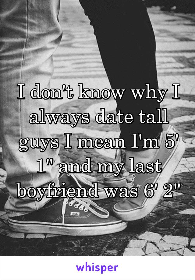 I don't know why I always date tall guys I mean I'm 5' 1" and my last boyfriend was 6' 2"