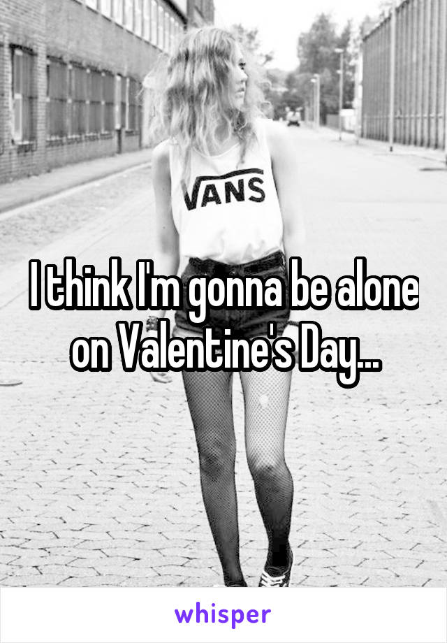 I think I'm gonna be alone on Valentine's Day...