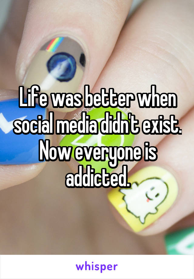 Life was better when social media didn't exist. Now everyone is addicted.
