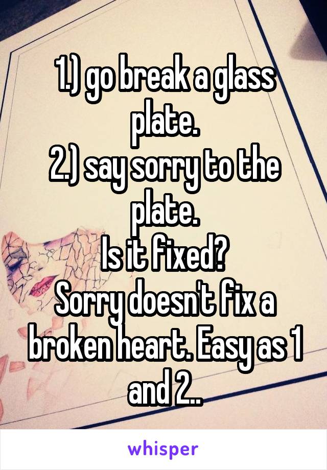 1.) go break a glass plate.
2.) say sorry to the plate.
Is it fixed?
Sorry doesn't fix a broken heart. Easy as 1 and 2..