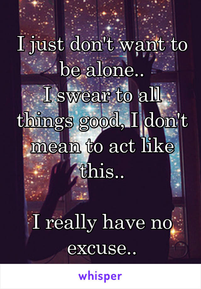 I just don't want to be alone..
I swear to all things good, I don't mean to act like this..

I really have no excuse..