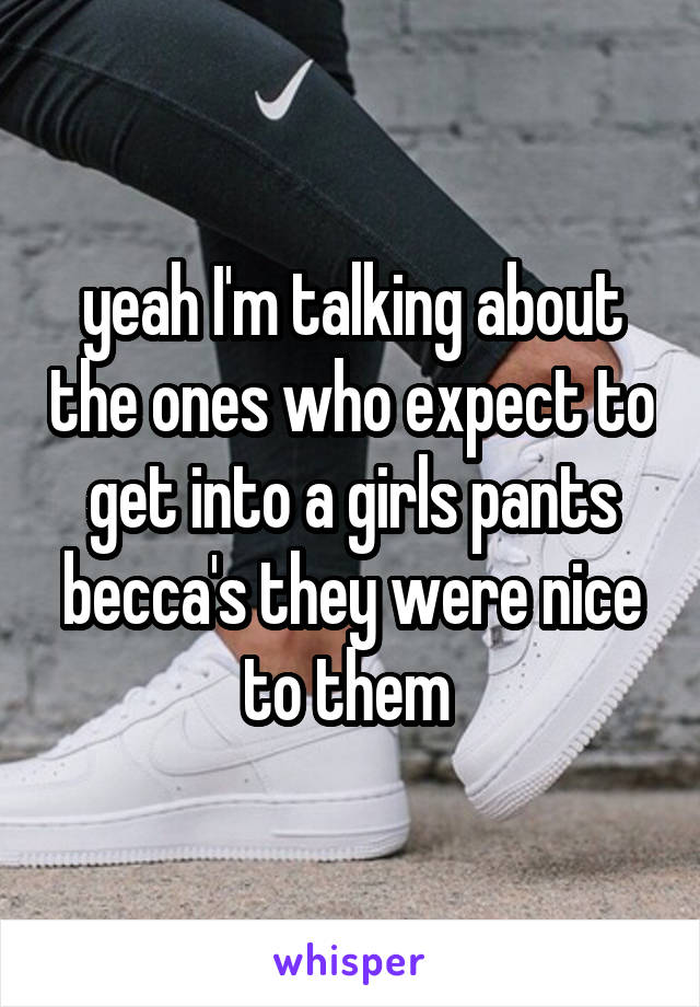 yeah I'm talking about the ones who expect to get into a girls pants becca's they were nice to them 