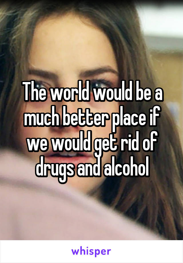 The world would be a much better place if we would get rid of drugs and alcohol