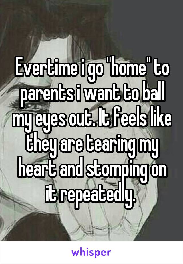 Evertime i go "home" to parents i want to ball my eyes out. It feels like they are tearing my heart and stomping on it repeatedly. 