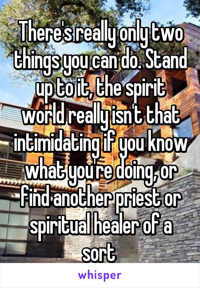 There's really only two things you can do. Stand up to it, the spirit world really isn't that intimidating if you know what you're doing, or find another priest or spiritual healer of a sort 