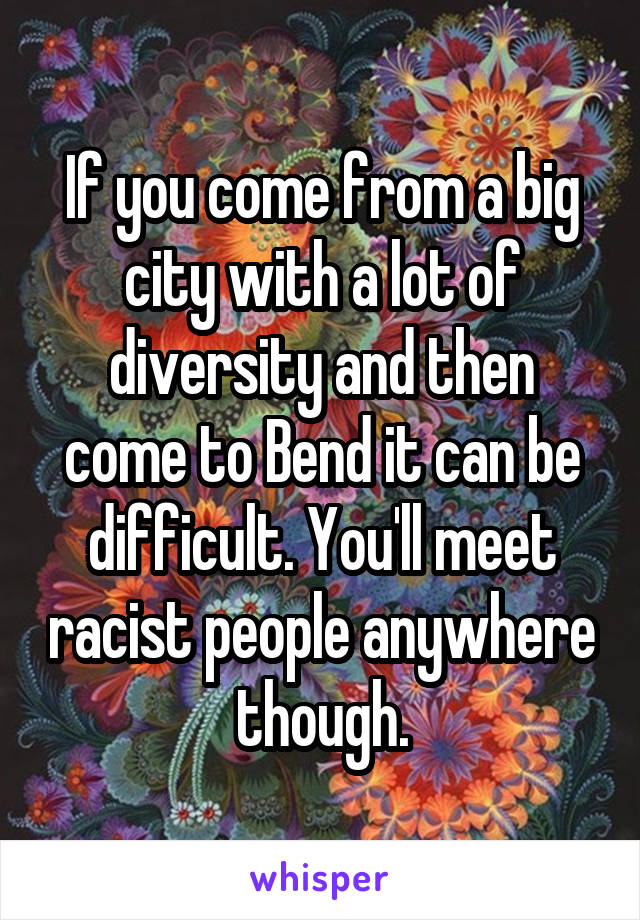 If you come from a big city with a lot of diversity and then come to Bend it can be difficult. You'll meet racist people anywhere though.