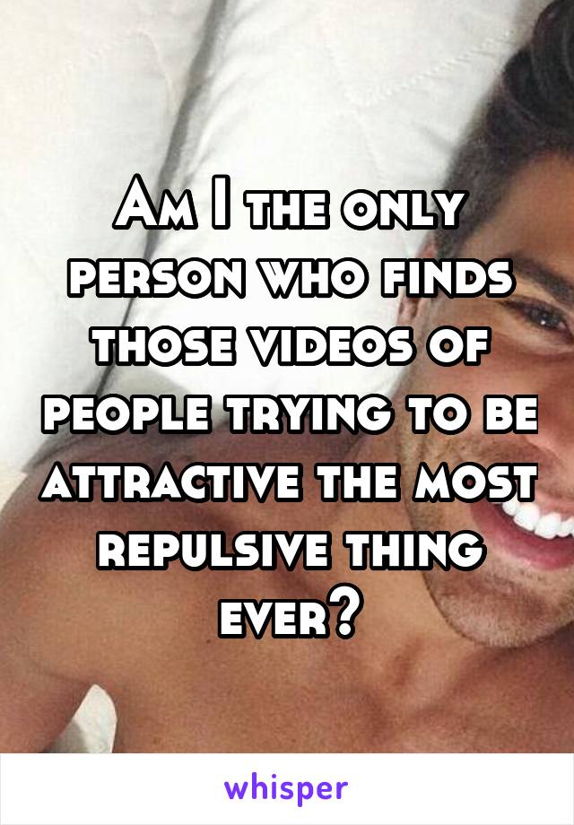 Am I the only person who finds those videos of people trying to be attractive the most repulsive thing ever?