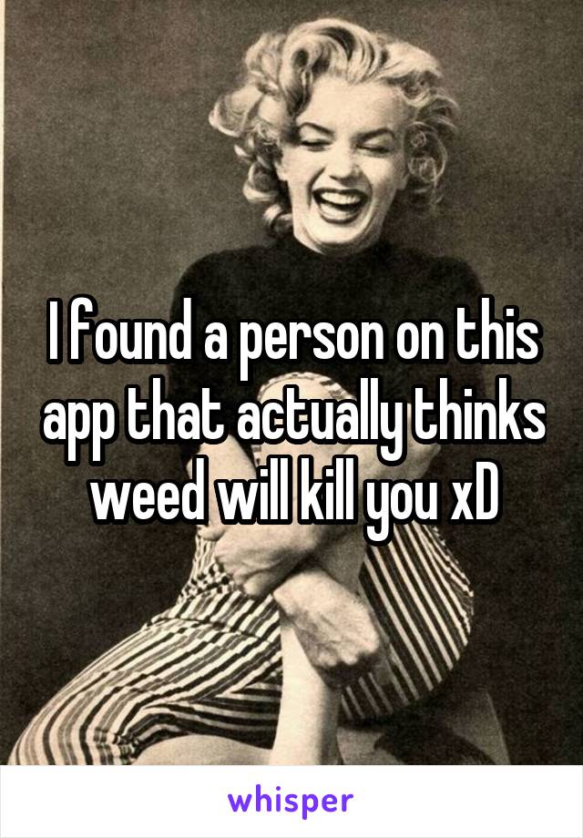 I found a person on this app that actually thinks weed will kill you xD