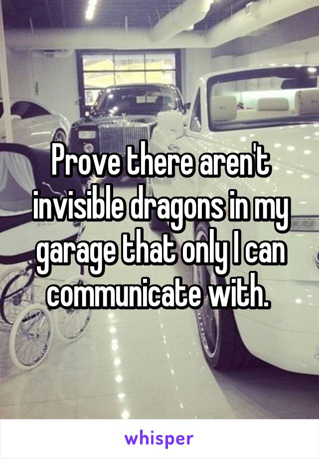 Prove there aren't invisible dragons in my garage that only I can communicate with. 