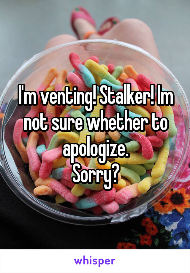 I'm venting! Stalker! Im not sure whether to apologize.
Sorry?