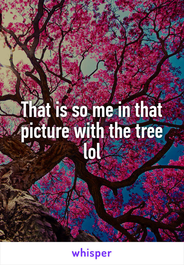 That is so me in that picture with the tree lol