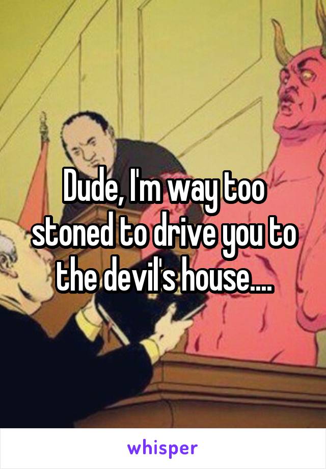 Dude, I'm way too stoned to drive you to the devil's house....