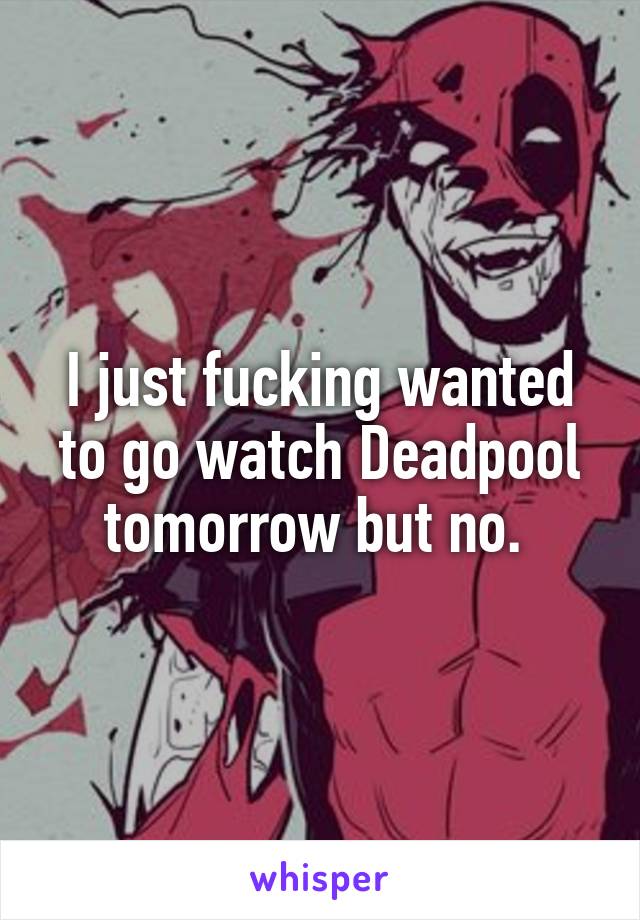 I just fucking wanted to go watch Deadpool tomorrow but no. 