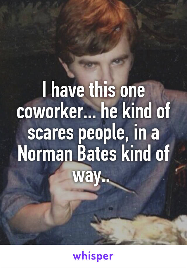 I have this one coworker... he kind of scares people, in a Norman Bates kind of way.. 