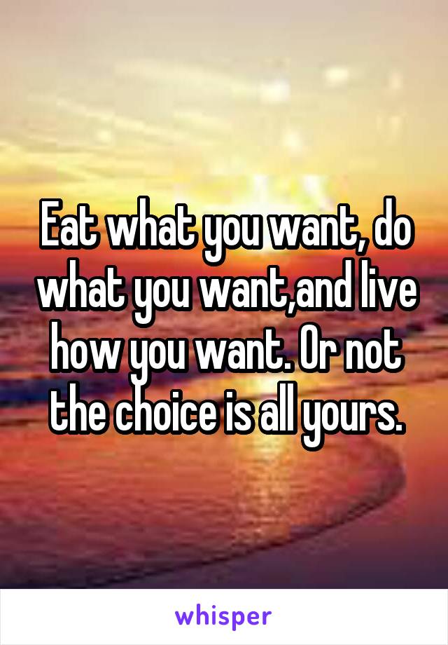 Eat what you want, do what you want,and live how you want. Or not the choice is all yours.