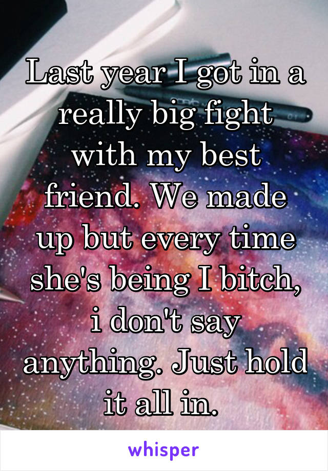 Last year I got in a really big fight with my best friend. We made up but every time she's being I bitch, i don't say anything. Just hold it all in. 
