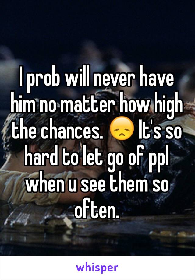 I prob will never have him no matter how high the chances. 😞 It's so hard to let go of ppl when u see them so often. 