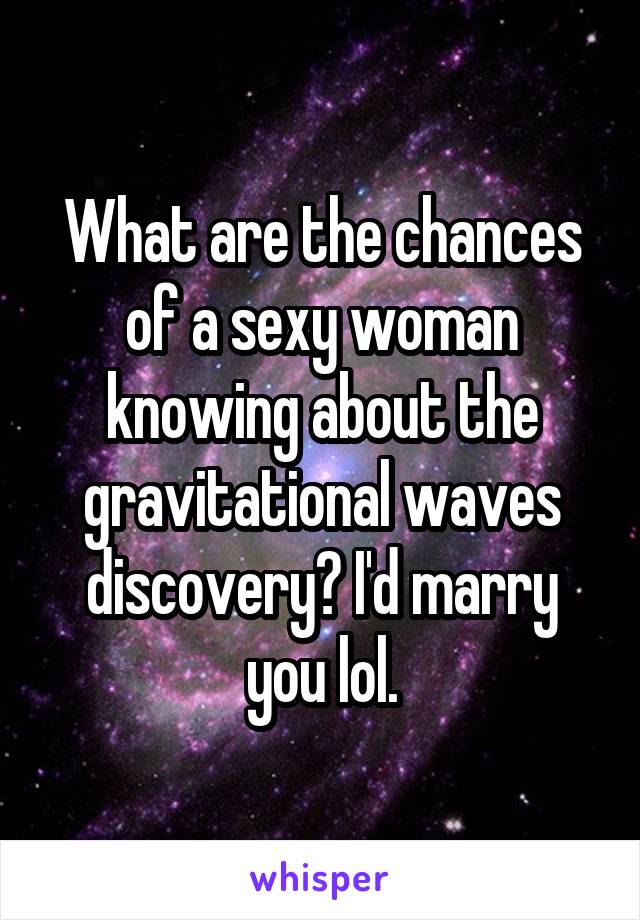 What are the chances of a sexy woman knowing about the gravitational waves discovery? I'd marry you lol.