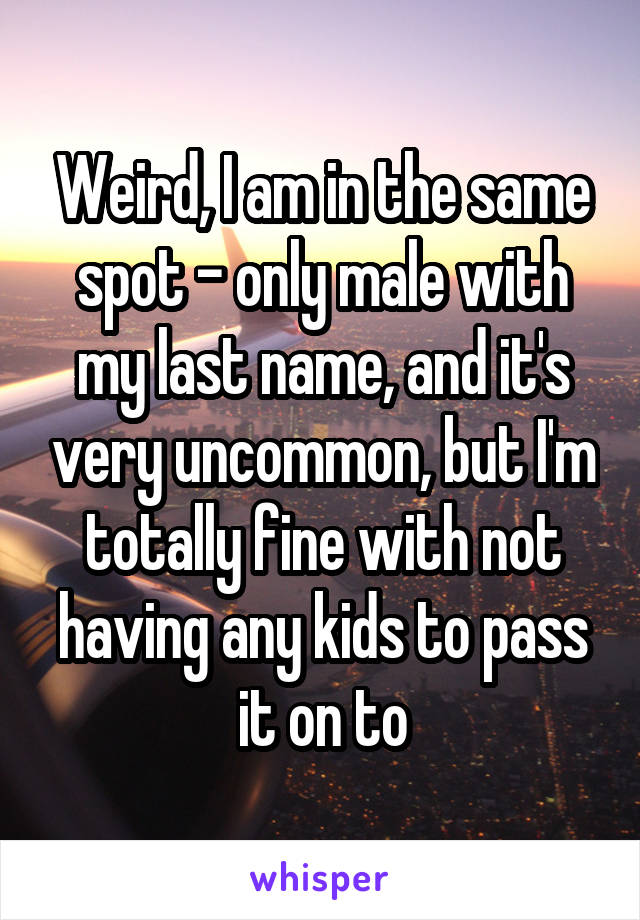 Weird, I am in the same spot - only male with my last name, and it's very uncommon, but I'm totally fine with not having any kids to pass it on to