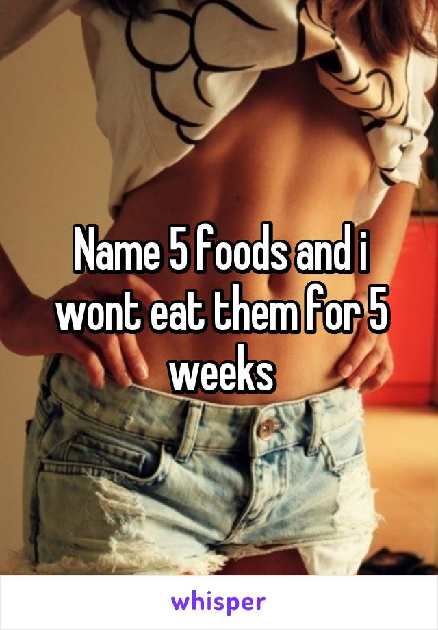 Name 5 foods and i wont eat them for 5 weeks