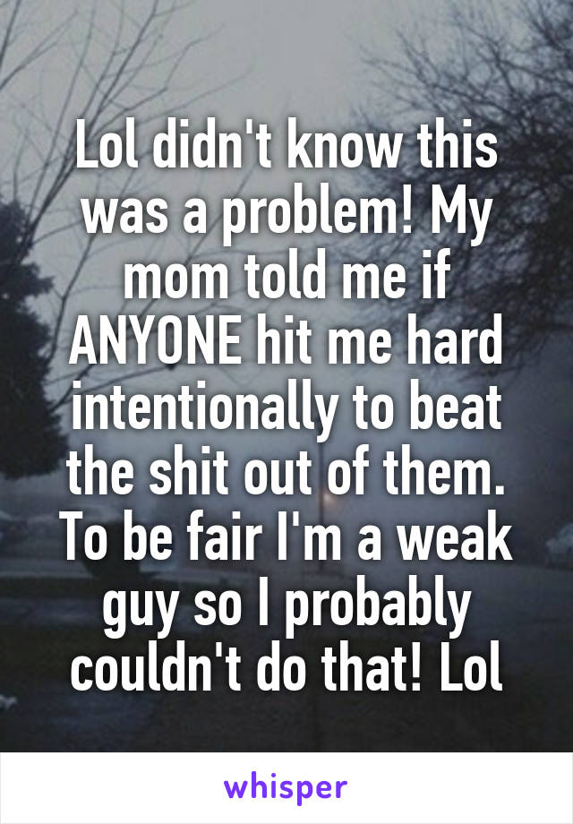 Lol didn't know this was a problem! My mom told me if ANYONE hit me hard intentionally to beat the shit out of them. To be fair I'm a weak guy so I probably couldn't do that! Lol
