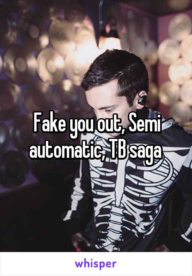Fake you out, Semi automatic, TB saga 