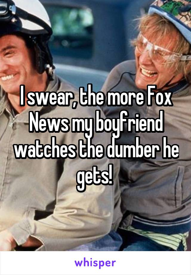 I swear, the more Fox News my boyfriend watches the dumber he gets! 