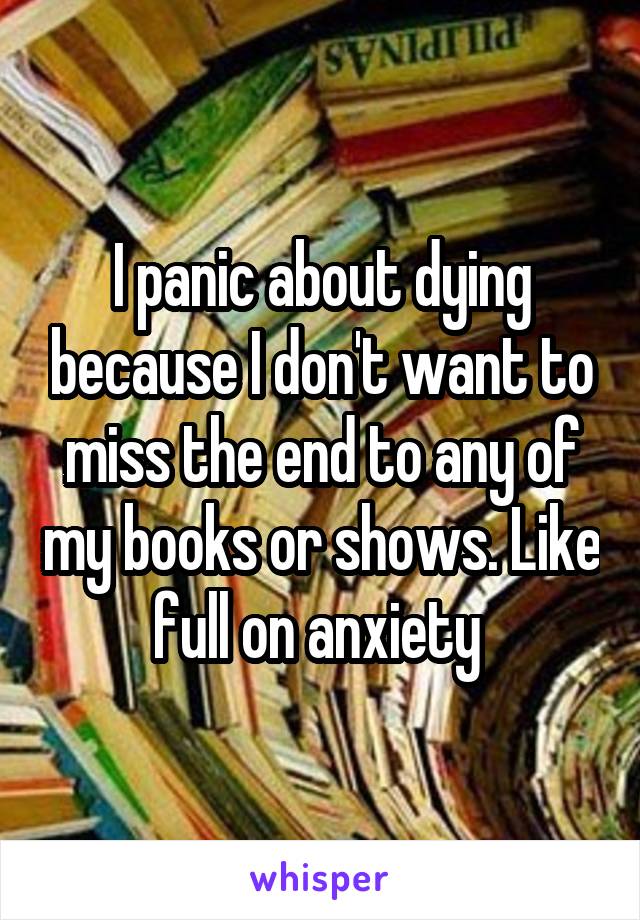 I panic about dying because I don't want to miss the end to any of my books or shows. Like full on anxiety 