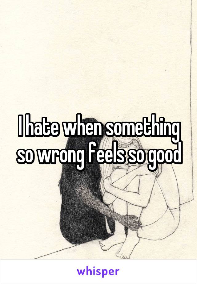 I hate when something so wrong feels so good
