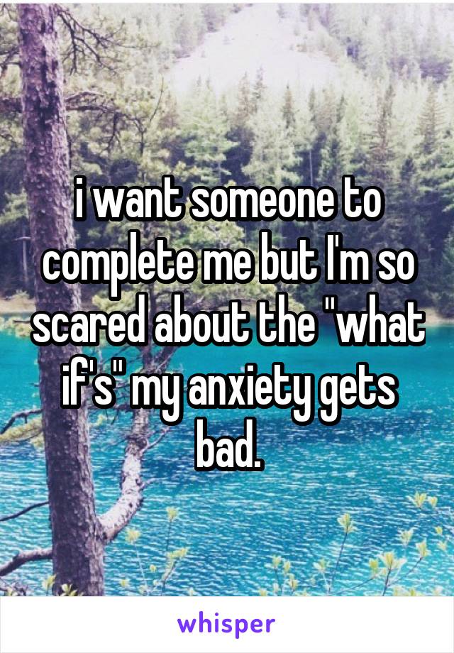i want someone to complete me but I'm so scared about the "what if's" my anxiety gets bad.