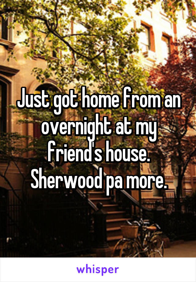 Just got home from an overnight at my friend's house. Sherwood pa more.