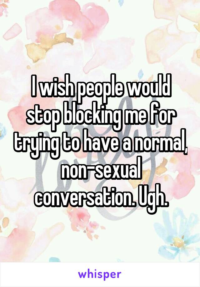 I wish people would stop blocking me for trying to have a normal, non-sexual conversation. Ugh.