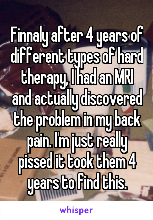 Finnaly after 4 years of different types of hard therapy, I had an MRI and actually discovered the problem in my back pain. I'm just really pissed it took them 4 years to find this.