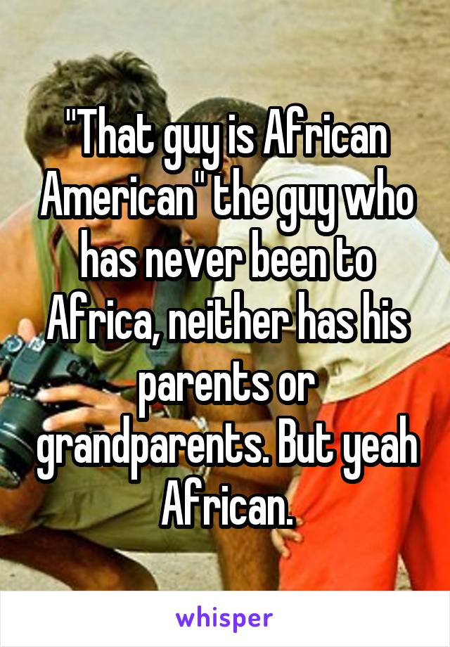 "That guy is African American" the guy who has never been to Africa, neither has his parents or grandparents. But yeah African.