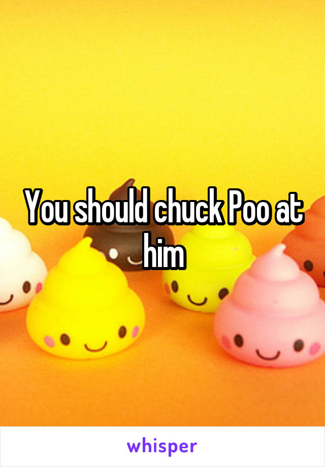 You should chuck Poo at him