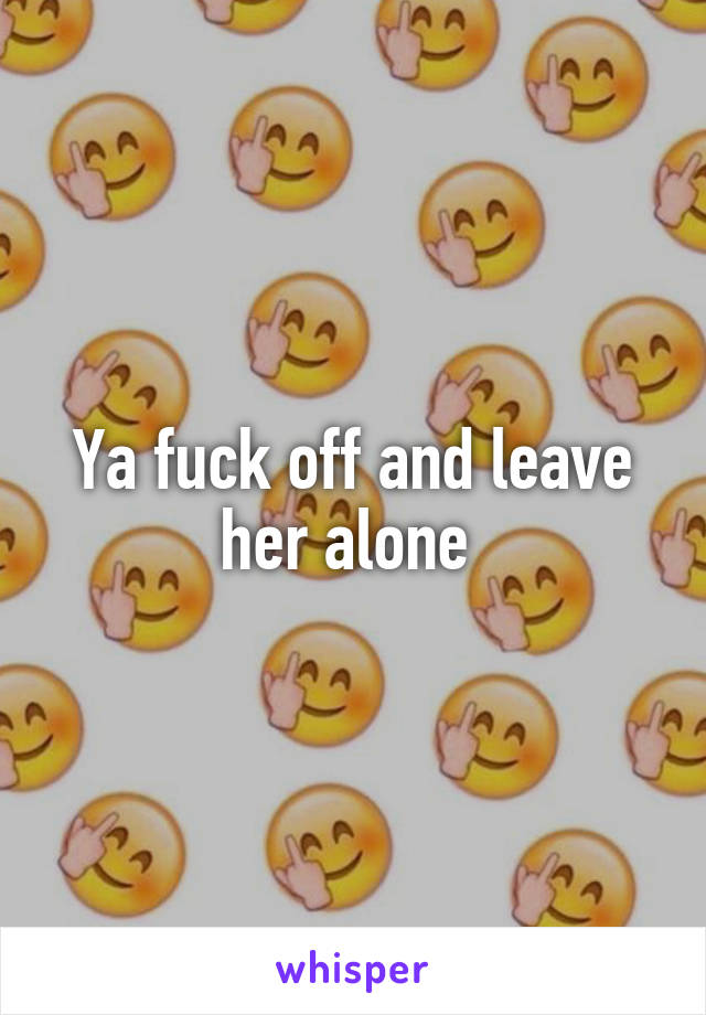 Ya fuck off and leave her alone 