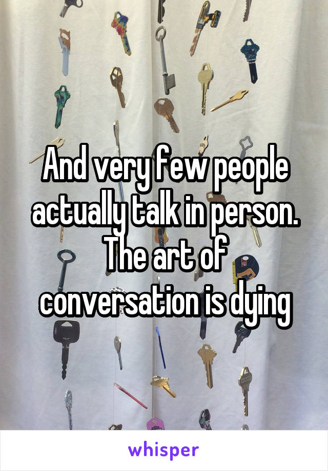 And very few people actually talk in person. The art of conversation is dying