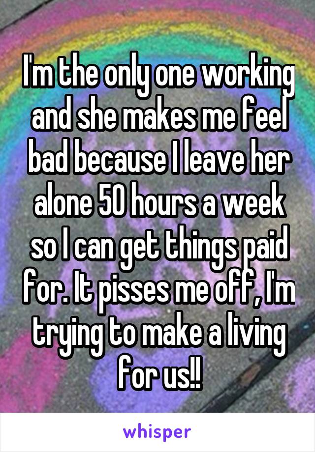 I'm the only one working and she makes me feel bad because I leave her alone 50 hours a week so I can get things paid for. It pisses me off, I'm trying to make a living for us!!