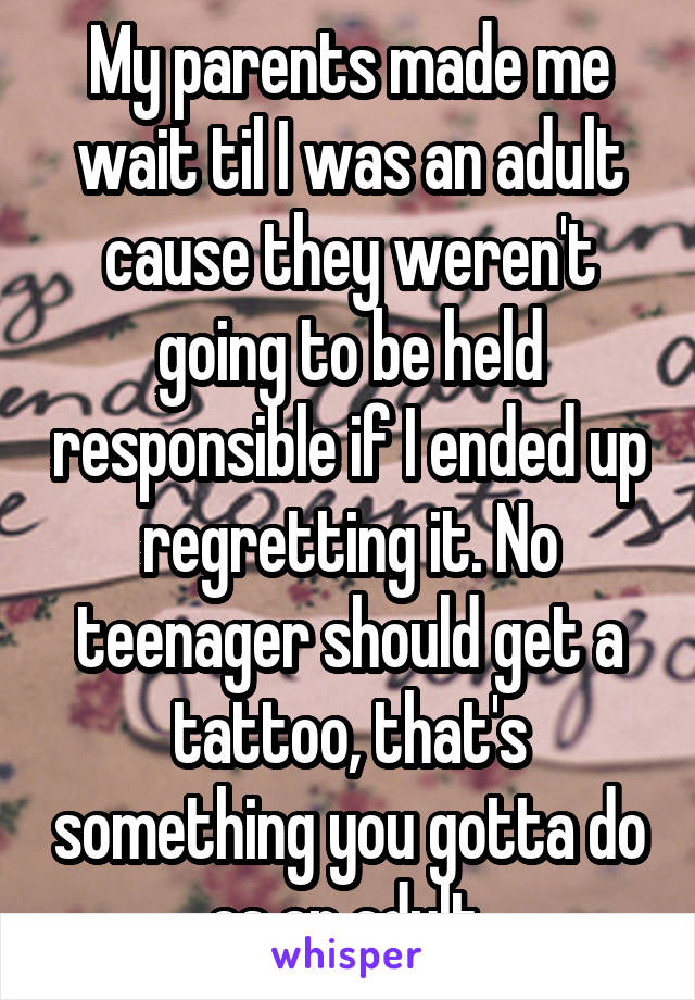 My parents made me wait til I was an adult cause they weren't going to be held responsible if I ended up regretting it. No teenager should get a tattoo, that's something you gotta do as an adult.