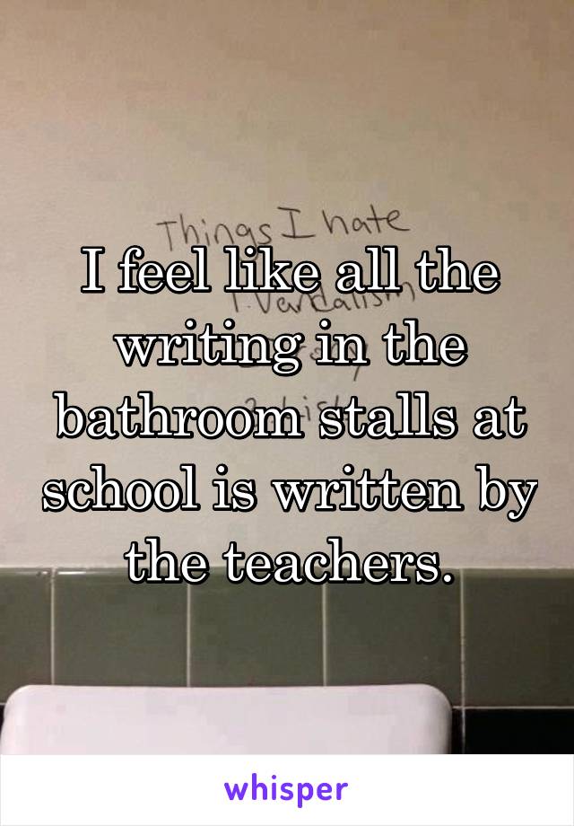 I feel like all the writing in the bathroom stalls at school is written by the teachers.