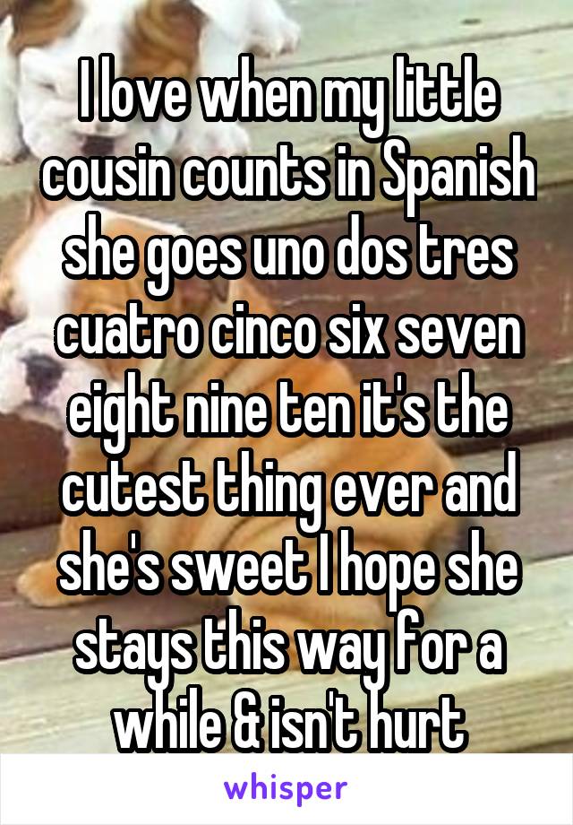 I love when my little cousin counts in Spanish she goes uno dos tres cuatro cinco six seven eight nine ten it's the cutest thing ever and she's sweet I hope she stays this way for a while & isn't hurt