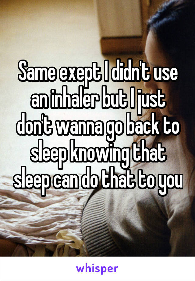 Same exept I didn't use an inhaler but I just don't wanna go back to sleep knowing that sleep can do that to you 