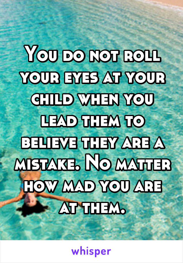 You do not roll your eyes at your child when you lead them to believe they are a mistake. No matter how mad you are at them.