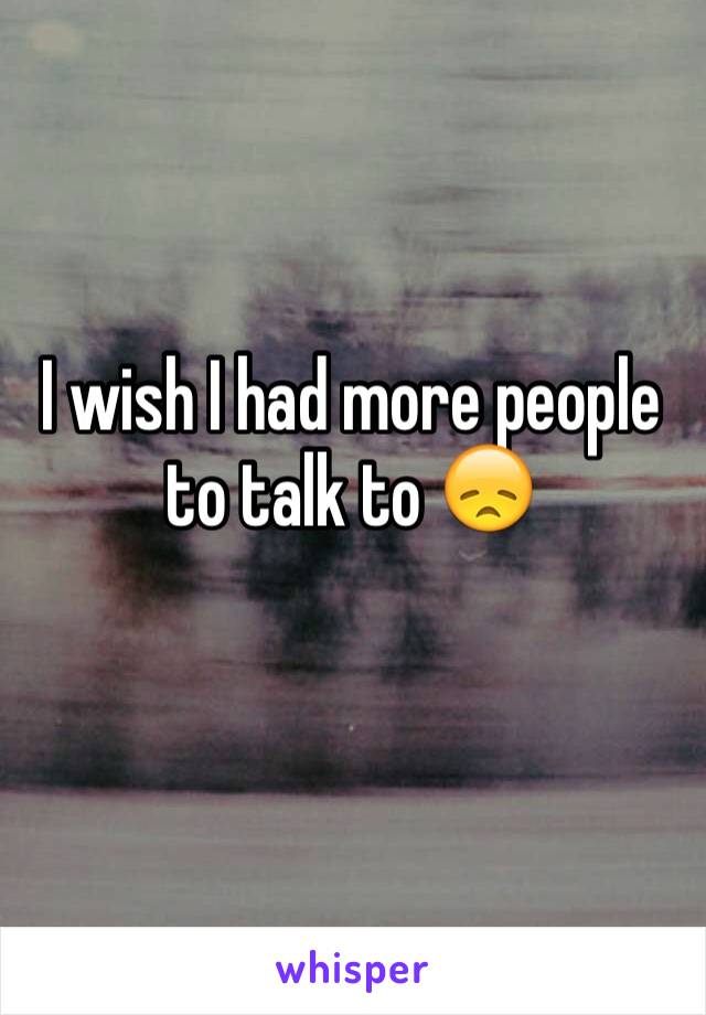 I wish I had more people to talk to 😞