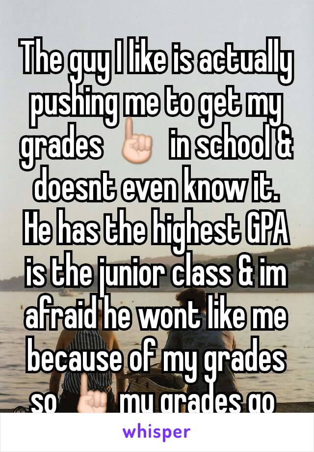 The guy I like is actually pushing me to get my grades ☝ in school & doesnt even know it. He has the highest GPA is the junior class & im afraid he wont like me because of my grades so ☝my grades go 