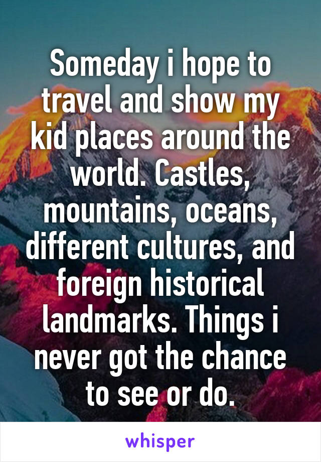 Someday i hope to travel and show my kid places around the world. Castles, mountains, oceans, different cultures, and foreign historical landmarks. Things i never got the chance to see or do.