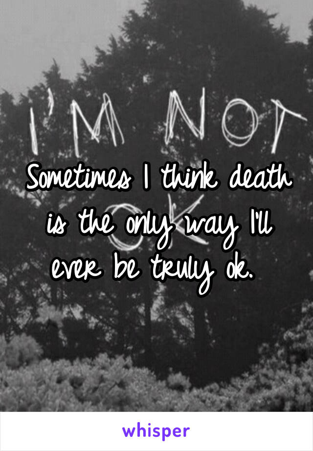 Sometimes I think death is the only way I'll ever be truly ok. 